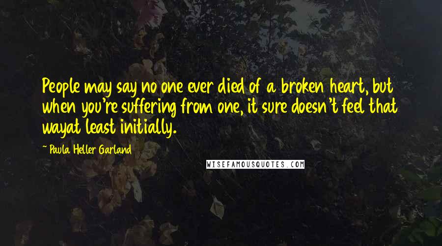 Paula Heller Garland Quotes: People may say no one ever died of a broken heart, but when you're suffering from one, it sure doesn't feel that wayat least initially.