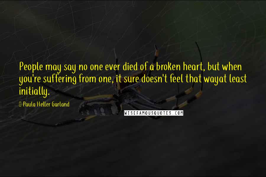 Paula Heller Garland Quotes: People may say no one ever died of a broken heart, but when you're suffering from one, it sure doesn't feel that wayat least initially.