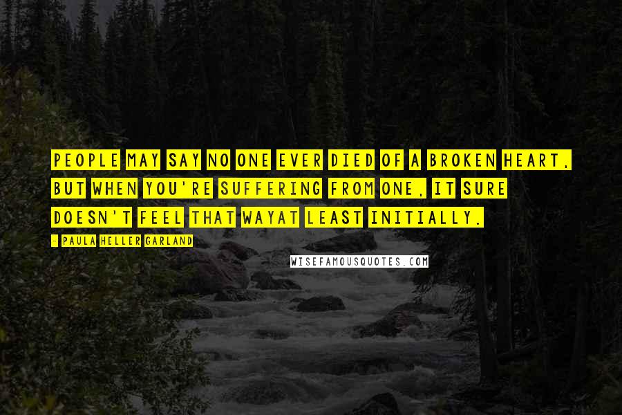 Paula Heller Garland Quotes: People may say no one ever died of a broken heart, but when you're suffering from one, it sure doesn't feel that wayat least initially.