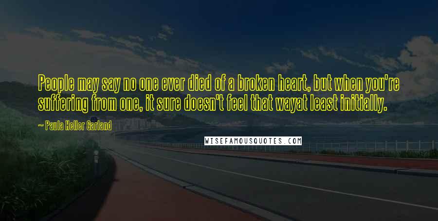 Paula Heller Garland Quotes: People may say no one ever died of a broken heart, but when you're suffering from one, it sure doesn't feel that wayat least initially.