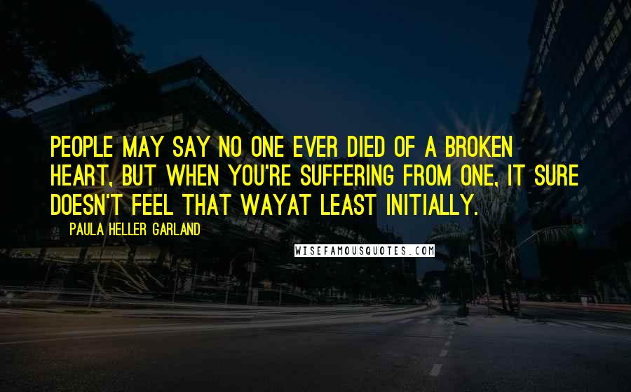 Paula Heller Garland Quotes: People may say no one ever died of a broken heart, but when you're suffering from one, it sure doesn't feel that wayat least initially.