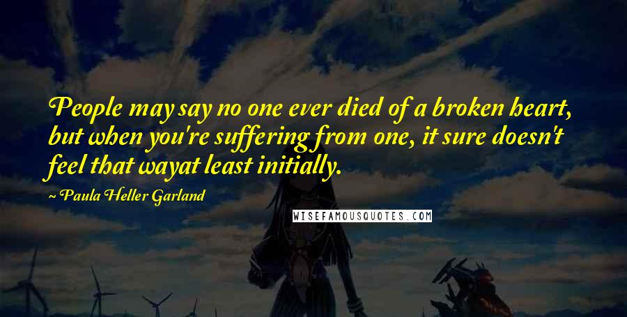 Paula Heller Garland Quotes: People may say no one ever died of a broken heart, but when you're suffering from one, it sure doesn't feel that wayat least initially.