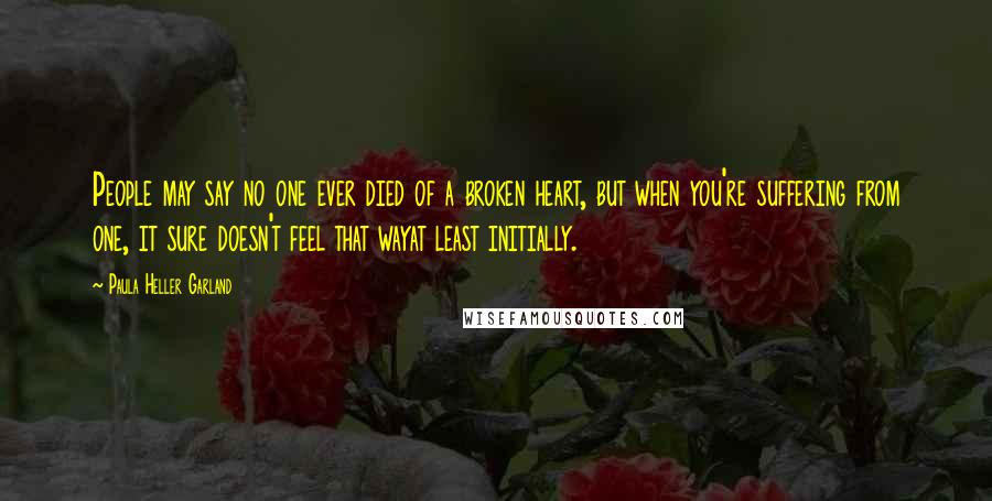 Paula Heller Garland Quotes: People may say no one ever died of a broken heart, but when you're suffering from one, it sure doesn't feel that wayat least initially.