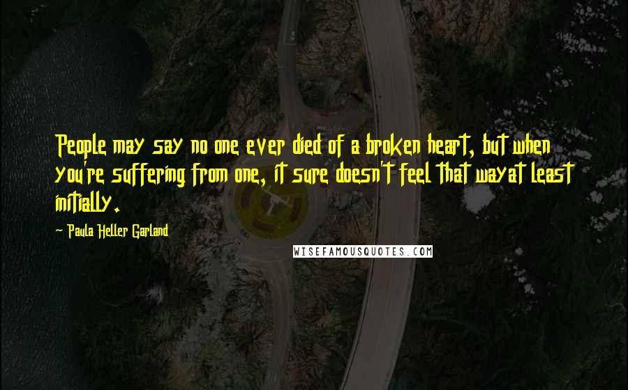 Paula Heller Garland Quotes: People may say no one ever died of a broken heart, but when you're suffering from one, it sure doesn't feel that wayat least initially.