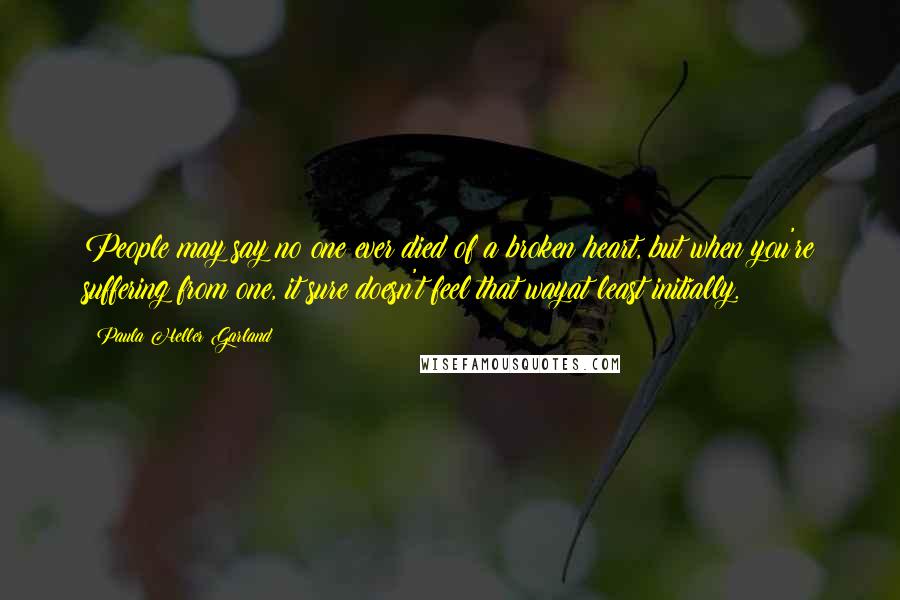 Paula Heller Garland Quotes: People may say no one ever died of a broken heart, but when you're suffering from one, it sure doesn't feel that wayat least initially.