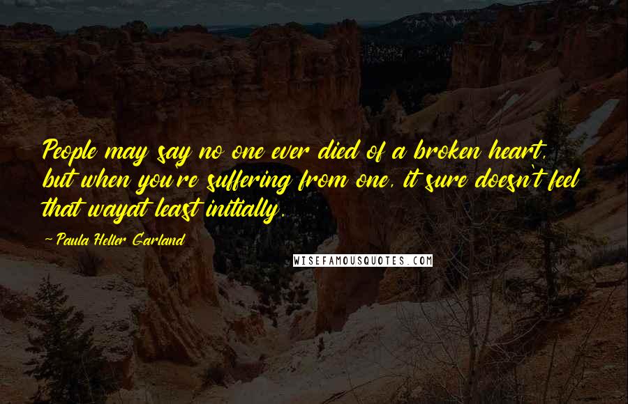 Paula Heller Garland Quotes: People may say no one ever died of a broken heart, but when you're suffering from one, it sure doesn't feel that wayat least initially.