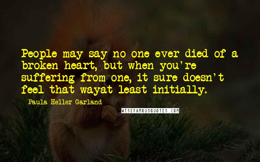 Paula Heller Garland Quotes: People may say no one ever died of a broken heart, but when you're suffering from one, it sure doesn't feel that wayat least initially.