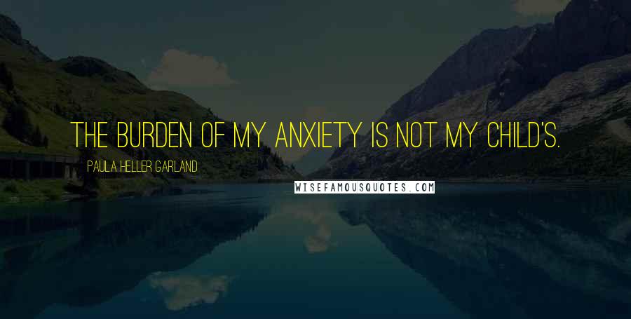 Paula Heller Garland Quotes: The burden of my anxiety is not my child's.