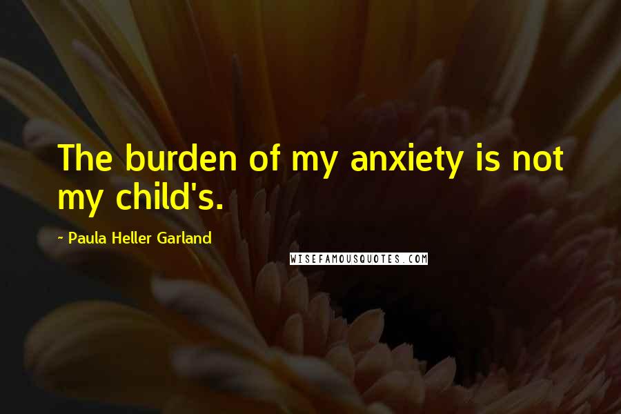 Paula Heller Garland Quotes: The burden of my anxiety is not my child's.