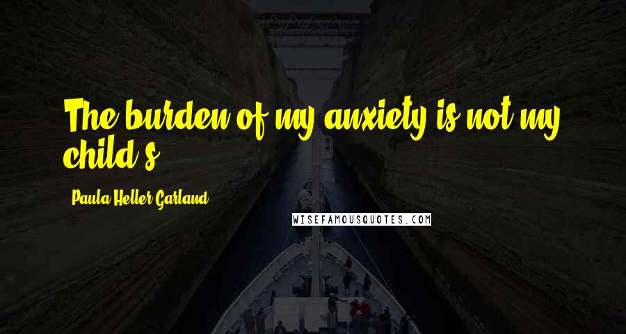 Paula Heller Garland Quotes: The burden of my anxiety is not my child's.