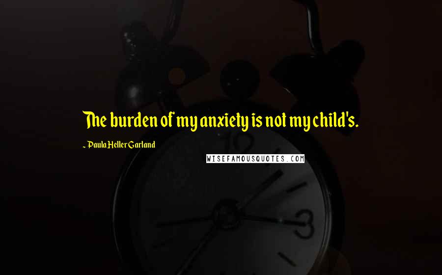 Paula Heller Garland Quotes: The burden of my anxiety is not my child's.
