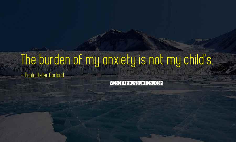 Paula Heller Garland Quotes: The burden of my anxiety is not my child's.