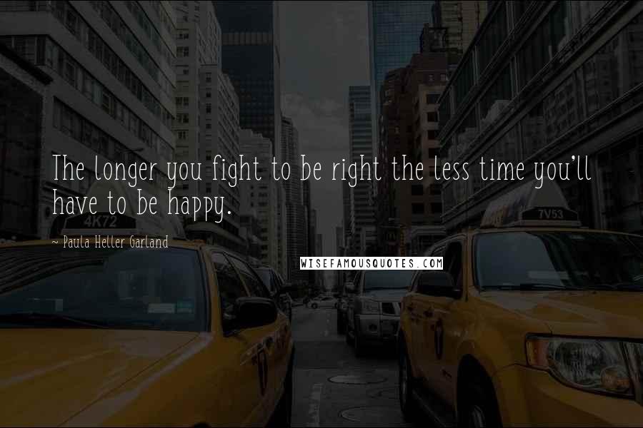 Paula Heller Garland Quotes: The longer you fight to be right the less time you'll have to be happy.