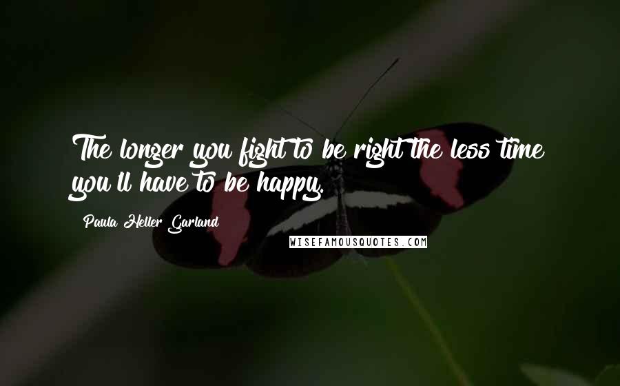 Paula Heller Garland Quotes: The longer you fight to be right the less time you'll have to be happy.