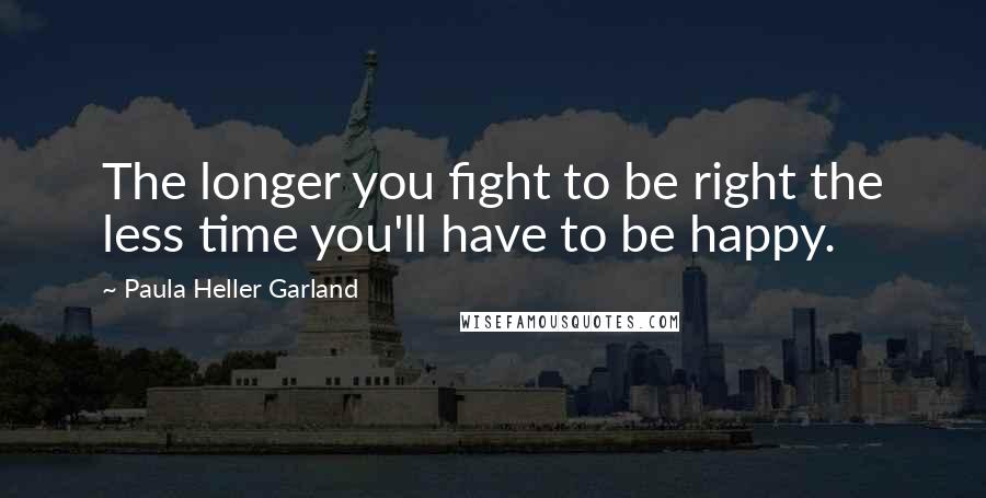 Paula Heller Garland Quotes: The longer you fight to be right the less time you'll have to be happy.