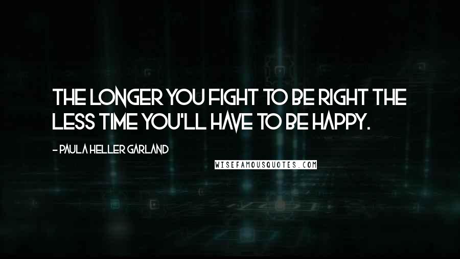 Paula Heller Garland Quotes: The longer you fight to be right the less time you'll have to be happy.