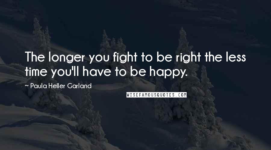 Paula Heller Garland Quotes: The longer you fight to be right the less time you'll have to be happy.