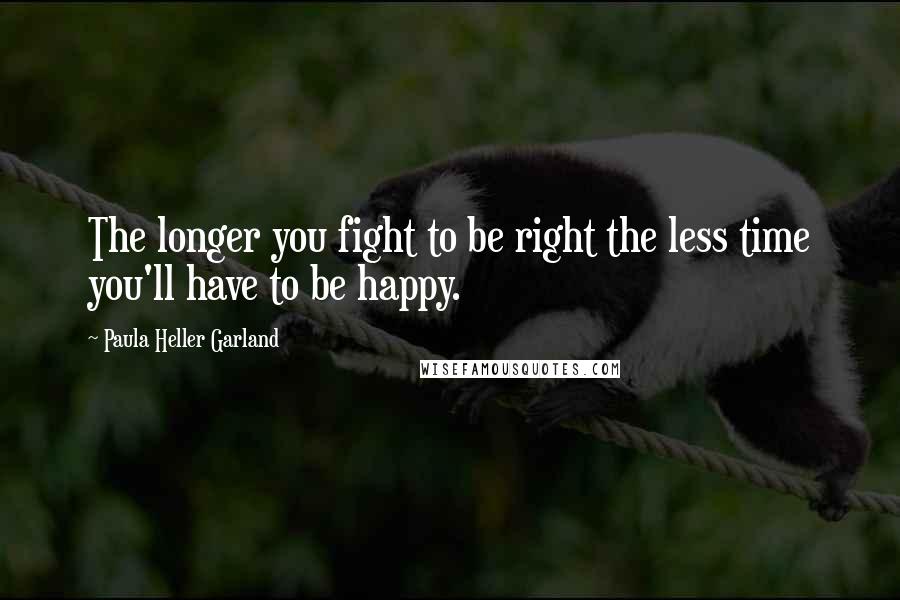 Paula Heller Garland Quotes: The longer you fight to be right the less time you'll have to be happy.