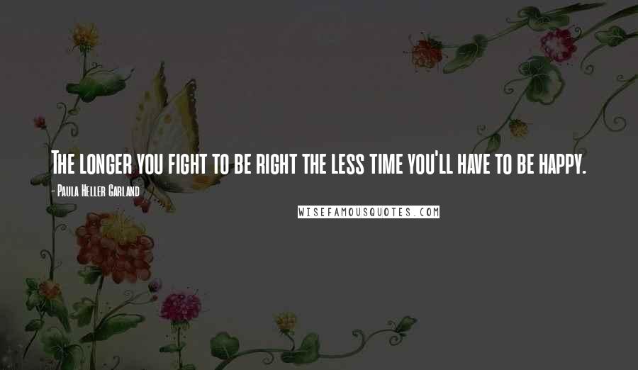 Paula Heller Garland Quotes: The longer you fight to be right the less time you'll have to be happy.