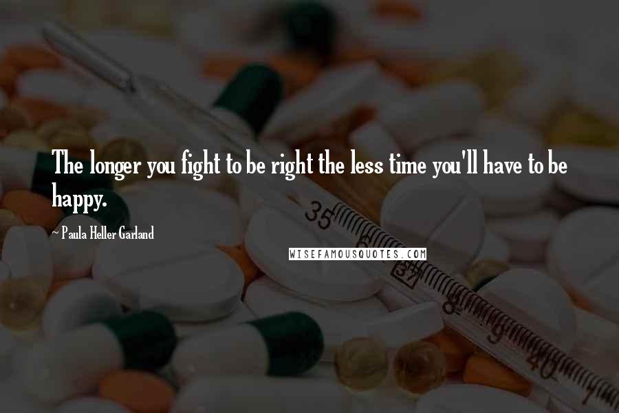 Paula Heller Garland Quotes: The longer you fight to be right the less time you'll have to be happy.