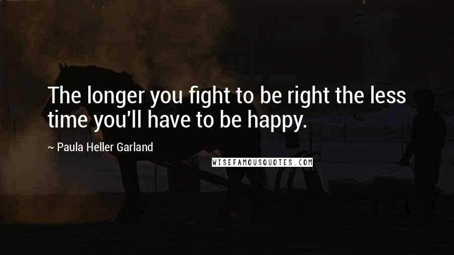 Paula Heller Garland Quotes: The longer you fight to be right the less time you'll have to be happy.