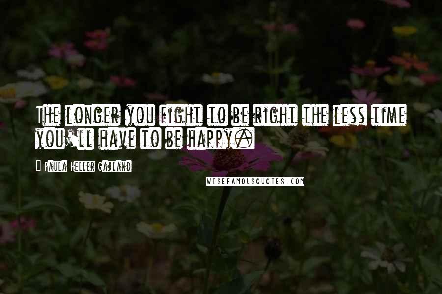 Paula Heller Garland Quotes: The longer you fight to be right the less time you'll have to be happy.