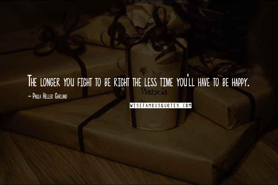 Paula Heller Garland Quotes: The longer you fight to be right the less time you'll have to be happy.