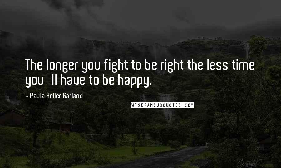 Paula Heller Garland Quotes: The longer you fight to be right the less time you'll have to be happy.