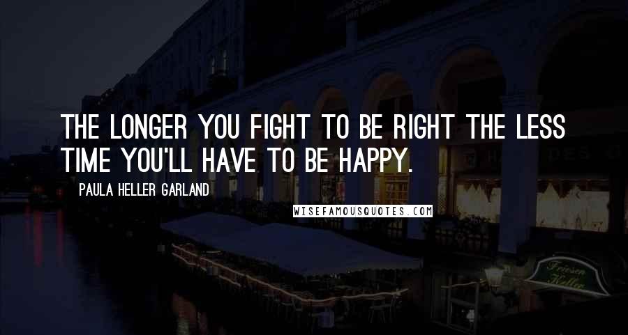 Paula Heller Garland Quotes: The longer you fight to be right the less time you'll have to be happy.