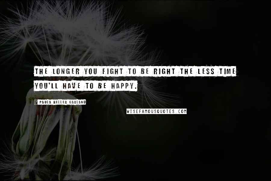 Paula Heller Garland Quotes: The longer you fight to be right the less time you'll have to be happy.