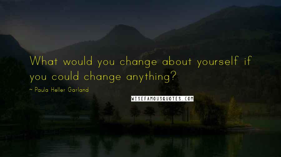 Paula Heller Garland Quotes: What would you change about yourself if you could change anything?