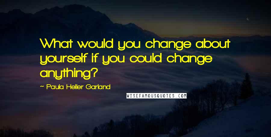 Paula Heller Garland Quotes: What would you change about yourself if you could change anything?