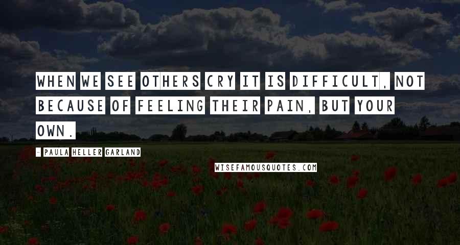 Paula Heller Garland Quotes: When we see others cry it is difficult, not because of feeling their pain, but your own.