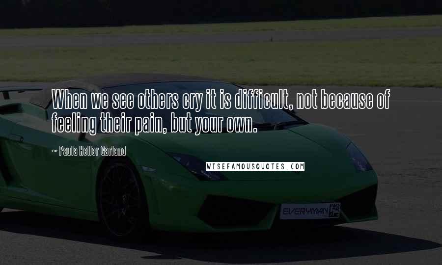 Paula Heller Garland Quotes: When we see others cry it is difficult, not because of feeling their pain, but your own.