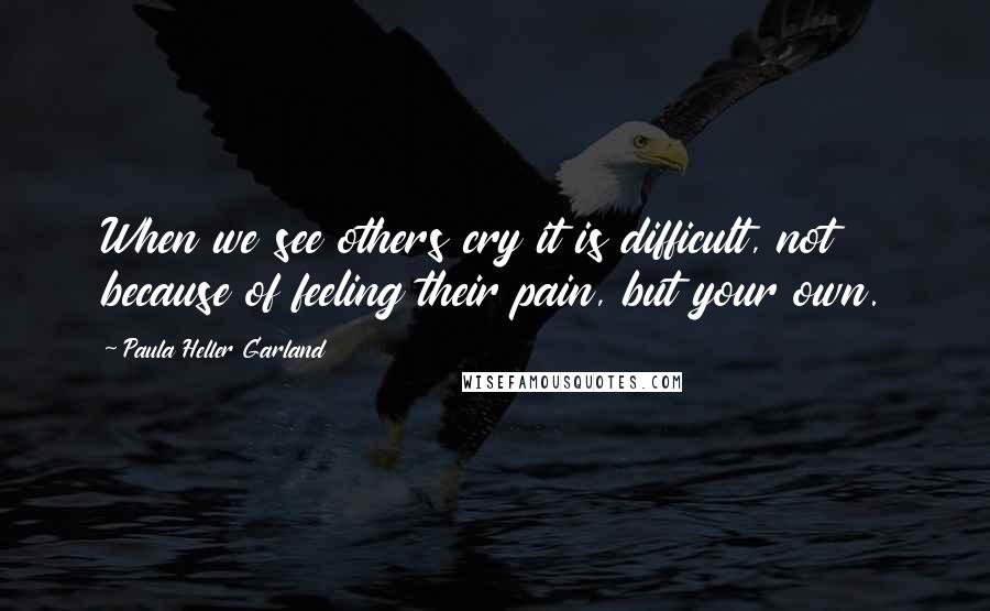 Paula Heller Garland Quotes: When we see others cry it is difficult, not because of feeling their pain, but your own.