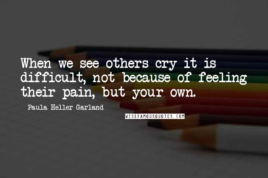 Paula Heller Garland Quotes: When we see others cry it is difficult, not because of feeling their pain, but your own.