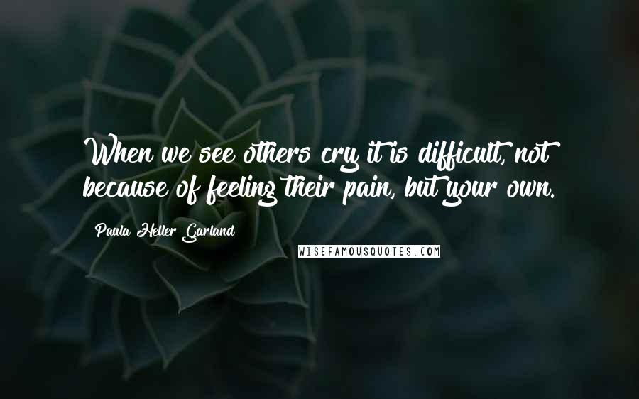 Paula Heller Garland Quotes: When we see others cry it is difficult, not because of feeling their pain, but your own.