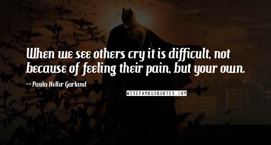 Paula Heller Garland Quotes: When we see others cry it is difficult, not because of feeling their pain, but your own.