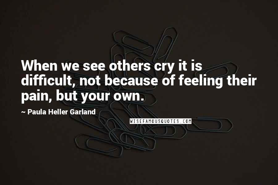 Paula Heller Garland Quotes: When we see others cry it is difficult, not because of feeling their pain, but your own.