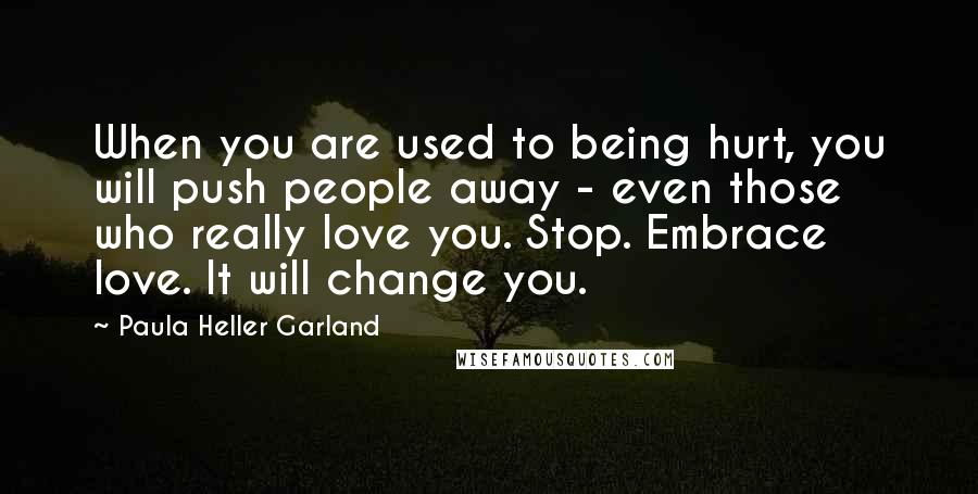 Paula Heller Garland Quotes: When you are used to being hurt, you will push people away - even those who really love you. Stop. Embrace love. It will change you.
