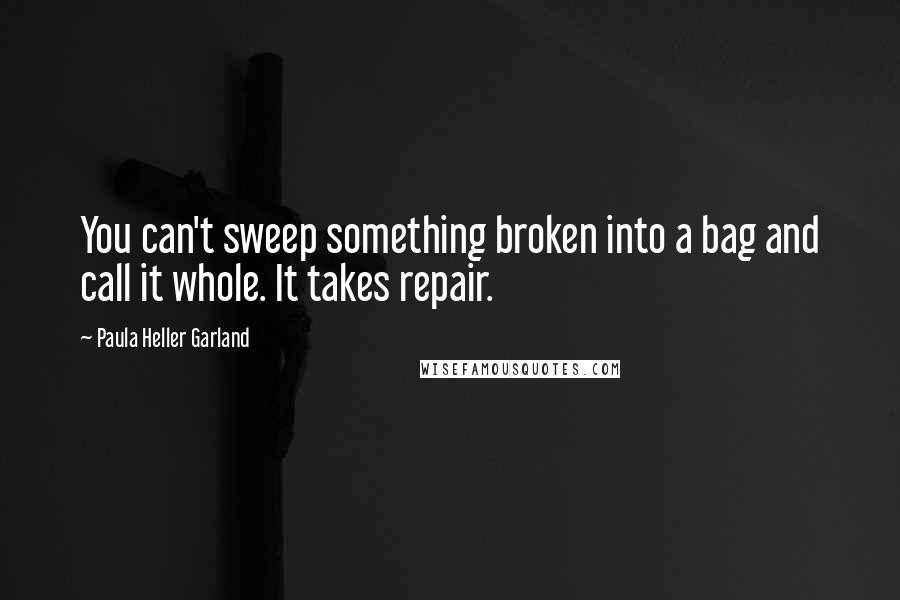 Paula Heller Garland Quotes: You can't sweep something broken into a bag and call it whole. It takes repair.
