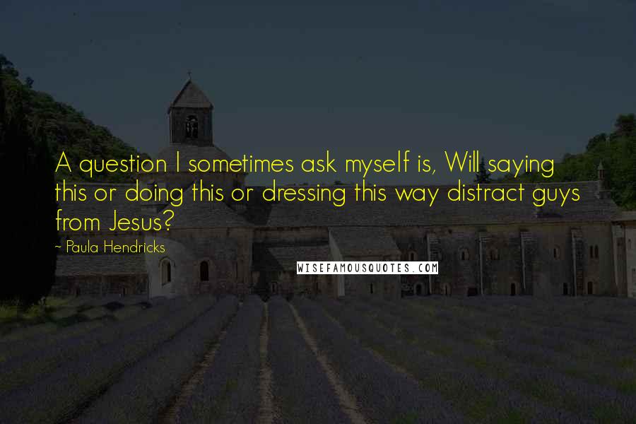 Paula Hendricks Quotes: A question I sometimes ask myself is, Will saying this or doing this or dressing this way distract guys from Jesus?