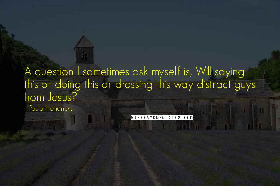 Paula Hendricks Quotes: A question I sometimes ask myself is, Will saying this or doing this or dressing this way distract guys from Jesus?