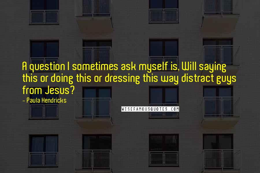 Paula Hendricks Quotes: A question I sometimes ask myself is, Will saying this or doing this or dressing this way distract guys from Jesus?