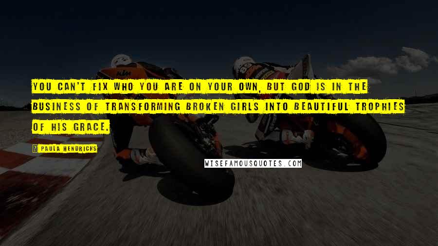 Paula Hendricks Quotes: You can't fix who you are on your own, but God is in the business of transforming broken girls into beautiful trophies of His grace.