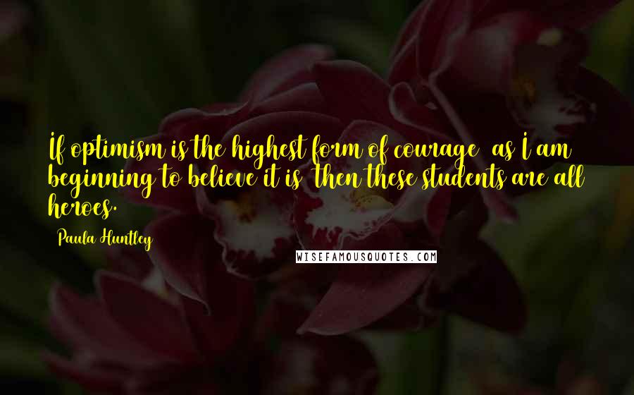 Paula Huntley Quotes: If optimism is the highest form of courage  as I am beginning to believe it is  then these students are all heroes.