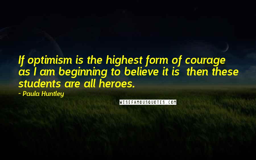 Paula Huntley Quotes: If optimism is the highest form of courage  as I am beginning to believe it is  then these students are all heroes.