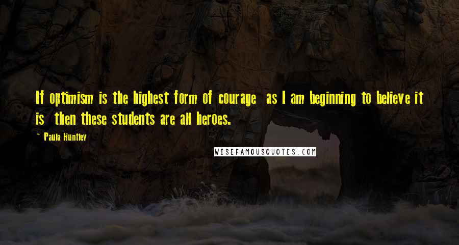 Paula Huntley Quotes: If optimism is the highest form of courage  as I am beginning to believe it is  then these students are all heroes.