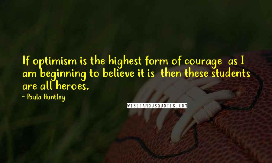 Paula Huntley Quotes: If optimism is the highest form of courage  as I am beginning to believe it is  then these students are all heroes.