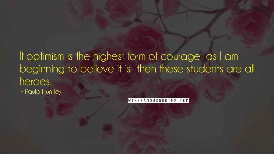 Paula Huntley Quotes: If optimism is the highest form of courage  as I am beginning to believe it is  then these students are all heroes.
